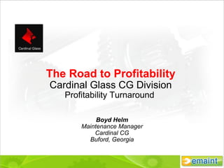 The Road to Profitability Cardinal Glass CG Division Profitability Turnaround  Boyd Helm Maintenance Manager Cardinal CG Buford, Georgia 