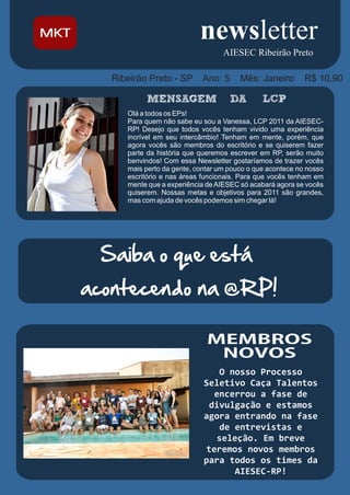 AIESEC Ribeirão Preto

   Ribeirão Preto - SP      Ano: 5      Mês: Janeiro        R$ 10,90


      Olá a todos os EPs!
      Para quem não sabe eu sou a Vanessa, LCP 2011 da AIESEC-
      RP! Desejo que todos vocês tenham vivido uma experiência
      incrível em seu intercâmbio! Tenham em mente, porém, que
      agora vocês são membros do escritório e se quiserem fazer
      parte da história que queremos escrever em RP, serão muito
      benvindos! Com essa Newsletter gostaríamos de trazer vocês
      mais perto da gente, contar um pouco o que acontece no nosso
      escritório e nas áreas funcionais. Para que vocês tenham em
      mente que a experiência de AIESEC só acabará agora se vocês
      quiserem. Nossas metas e objetivos para 2011 são grandes,
      mas com ajuda de vocês podemos sim chegar lá!




 Saiba o que está
acontecendo na @RP!



                                O nosso Processo
                             Seletivo Caça Talentos
                               encerrou a fase de
                              divulgação e estamos
                             agora entrando na fase
                                de entrevistas e
                               seleção. Em breve
                             teremos novos membros
                             para todos os times da
                                   AIESEC-RP!
 