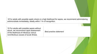 9.For adults with possible septic shock or a high likelihood for sepsis, we recommend administering
antimicrobials immediately, ideally within 1 hr of recognition.
10 For adults with possible sepsis without
shock, we recommend rapid assessment
of the likelihood of infectious versus
noninfectious causes of acute illness.
Best practice statement
 