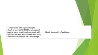 17. For adults with sepsis or septic
shock at high risk for MRSA, we
recommend using empiric antimicrobials
with MRSA coverage over using
antimicrobials without MRSA coverage.
Best practice statement
13 For adults with sepsis or septic
shock at low risk for MRSA, we suggest
against using empiric antimicrobials with
MRSA coverage, as compared with using
antimicrobials without MRSA coverage.
Weak; low quality of evidence
 