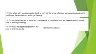 17. For adults with sepsis or septic shock at high risk for fungal infection, we suggest using empiric
antifungal therapy over no antifungal therapy.
18 For adults with sepsis or septic shock at low risk of fungal infection, we suggest against empiric
use of antifungal therapy
19 We make no recommendation on the
use of antiviral agents.
No recommendation
 