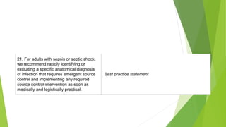 21. For adults with sepsis or septic shock,
we recommend rapidly identifying or
excluding a specific anatomical diagnosis
of infection that requires emergent source
control and implementing any required
source control intervention as soon as
medically and logistically practical.
Best practice statement
 
