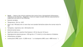  Sepsis — Sepsis is the clinical syndrome that results from a dysregulated inflammatory
response to an infection.. Diagnostic criteria for sepsis include infection (documented or
suspected) and some of the following
 General variables
 Temperature >38.3 or <36ºC
 Heart rate >90 beats/min or more than two standard deviations above the normal value for
age
 Tachypnea, respiratory rate >20 breaths/min
 Altered mental status
 Significant edema or positive fluid balance (>20 mL/kg over 24 hours)
 Hyperglycemia (plasma glucose >140 mg/dL or 7.7 mmol/L) in the absence of diabetes
 Inflammatory variables
 Leukocytosis (WBC count >12,000 microL –1 ) or leukopenia (WBC count <4000 microL –1 )
 