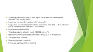 Acute oliguria (urine output <0.5 mL/kg/hr for at least two hours despite
adequate fluid resuscitation)
 Creatinine increase >0.5 mg/dL or 44.2 micromol/L
 Coagulation abnormalities (international normalized ratio [INR] >1.5 or activated
partial thromboplastin time [aPTT] >60 seconds)
 Ileus (absent bowel sounds)
 Thrombocytopenia (platelet count <100,000 microL –1 )
 Hyperbilirubinemia (plasma total bilirubin >4 mg/dL or 70 micromol/L)
 Tissue perfusion variables
 Hyperlactatemia (>1 mmol/L)
 Decreased capillary refill or mottling
 