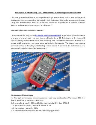 New series of Intrinsically Safe Calibrator and Hydraulic pressure calibrator
The new group of calibrators is designed with high standard and with a new technique of
testing and they are named as Intrinsically Safe Calibrator, Hydraulic pressure calibrator.
They are manufactured with ISO standards under the supervision of experts of these
devices and sent with tested reports of calibrators.
Intrinsically Safe Pressure Calibrator
It is a robust and easy to use GE Druck Pressure Calibrator. It generates pressure within
a couple of seconds and very easy to use calibrator from GE. This device is the handheld
device which provides the best-in-class accuracy with user-friendly features. It also has a
menu which remembers personal tasks and data in documents. The device has a touch
screen interface and displays with the large color screen. It has twice the performance of a
product which is half size of its predecessor.
Features and Advantages
1. The high-performance pressure generator and very fast interface. The robust DPI 611
brings handheld pressure to a new level.
2. It is smaller in size by 50% and lighter in weight by 33% than DPI610
3. It generates bar in just 20 seconds from 0 to 20.
4. It can create a vacuum by 95%.
5. It comes with quick three touch set-up for any application.
 