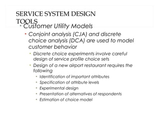 SERVICE SYSTEM DESIGN
TOOLS
• Customer Utility Models
• Conjoint analysis (CJA) and discrete
choice analysis (DCA) are used to model
customer behavior
• Discrete choice experiments involve careful
design of service profile choice sets
• Design of a new airport restaurant requires the
following
• Identification of important attributes
• Specification of attribute levels
• Experimental design
• Presentation of alternatives of respondents
• Estimation of choice model
 