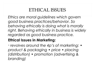 ETHICAL ISSUES
Ethics are moral guidelines which govern
good business practices/behavior. So
behaving ethically is doing what is morally
right. Behaving ethically in business is widely
regarded as good business practice.
Ethical Issues in Marketing:
• revolves around the 4p’s of marketing: •
product & packaging • price • placing
(distribution) • promotion (advertising &
branding)
 