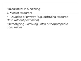 Ethical issues in Marketing
1. Market research:
• invasion of privacy (e.g. obtaining research
data without permission)
•Stereotyping – drawing unfair or inappropriate
conclusions
 