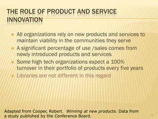 THE ROLE OF PRODUCT AND SERVICE
 INNOVATION

      All organizations rely on new products and services to
       maintain viability in the communities they serve
      A significant percentage of use /sales comes from
       newly introduced products and services
      Some high tech organizations expect a 100%
       turnover in their portfolio of products every five years
      Libraries are not different in this regard




Adapted from Cooper, Robert. Winning at new products. Data from
                                                                  11
a study published by the Conference Board.
 