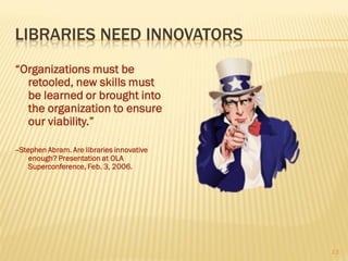 LIBRARIES NEED INNOVATORS
“Organizations must be
  retooled, new skills must
  be learned or brought into
  the organization to ensure
  our viability.”

--Stephen Abram. Are libraries innovative
     enough? Presentation at OLA
     Superconference, Feb. 3, 2006.




                                            13
 