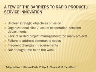 A FEW OF THE BARRIERS TO RAPID PRODUCT /
SERVICE INNOVATION

   Unclear strategic objectives or vision
   Organizational silos / lack of cooperation between
    departments
   Lack of skilled project management; too many projects
   Failure to address community needs
   Frequent changes in requirements
   Not enough time to do the work



Adapted from Hilmmelfarb, Philip A. Survival of the fittest.
                                                               14
 