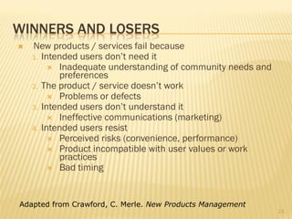 WINNERS AND LOSERS
   New products / services fail because
    1. Intended users don’t need it
          Inadequate understanding of community needs and
           preferences
    2. The product / service doesn’t work
          Problems or defects
    3. Intended users don’t understand it
          Ineffective communications (marketing)
    4. Intended users resist
          Perceived risks (convenience, performance)
          Product incompatible with user values or work
           practices
          Bad timing




Adapted from Crawford, C. Merle. New Products Management
                                                             15
 