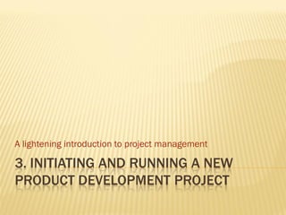 A lightening introduction to project management

3. INITIATING AND RUNNING A NEW
PRODUCT DEVELOPMENT PROJECT
 