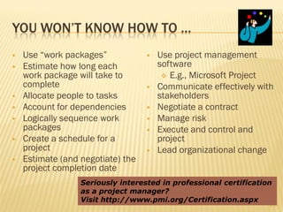YOU WON’T KNOW HOW TO …
   Use “work packages”               Use project management
   Estimate how long each             software
    work package will take to            E.g., Microsoft Project
    complete                          Communicate effectively with
   Allocate people to tasks           stakeholders
   Account for dependencies          Negotiate a contract
   Logically sequence work           Manage risk
    packages                          Execute and control and
   Create a schedule for a            project
    project                           Lead organizational change
   Estimate (and negotiate) the
    project completion date
                  Seriously interested in professional certification
                  as a project manager?
                  Visit http://www.pmi.org/Certification.aspx
                                                                   19
 