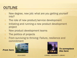 OUTLINE
 1.   New degree, new job: what are you getting yourself
      into?
 2.   The role of new product/service development
 3.   Initiating and running a new product development
      project
 4.   New product development teams
 5.   The politics of projects
 6.   From surviving to thriving: Failure, resilience and
      commitment

                                                      To someplace
From here
                                                      like here

             UCLA GSEIS             CORNELL UNIVERSITY LIBRARY       2
 