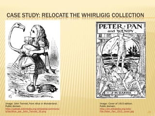 CASE STUDY: RELOCATE THE WHIRLIGIG COLLECTION




Image: John Tenniel, from Alice in Wonderland.   Image: Cover of 1915 edition.
Public domain.                                   Public domain.
http://upload.wikimedia.org/wikipedia/commons/   http://en.wikipedia.org/wiki/
b/ba/Alice_par_John_Tenniel_30.png               File:Peter_Pan_1915_cover.jpg   20
 