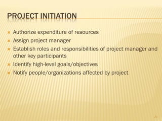 PROJECT INITIATION
   Authorize expenditure of resources
   Assign project manager
   Establish roles and responsibilities of project manager and
    other key participants
   Identify high-level goals/objectives
   Notify people/organizations affected by project




                                                             21
 