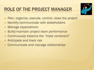 ROLE OF THE PROJECT MANAGER
   Plan, organize, execute, control, close the project
   Identify/communicate with stakeholders
   Manage expectations
   Build/maintain project team performance
   Continuously balance the “triple constraint”
   Anticipate and track risk
   Communicate and manage relationships




                                                          22
 