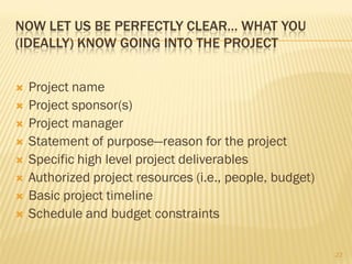 NOW LET US BE PERFECTLY CLEAR… WHAT YOU
(IDEALLY) KNOW GOING INTO THE PROJECT


   Project name
   Project sponsor(s)
   Project manager
   Statement of purpose—reason for the project
   Specific high level project deliverables
   Authorized project resources (i.e., people, budget)
   Basic project timeline
   Schedule and budget constraints

                                                          23
 