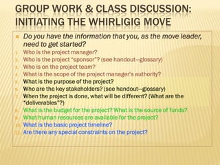 GROUP WORK & CLASS DISCUSSION:
INITIATING THE WHIRLIGIG MOVE
     Do you have the information that you, as the move leader,
      need to get started?
1.    Who is the project manager?
2.    Who is the project “sponsor”? (see handout—glossary)
3.    Who is on the project team?
4.    What is the scope of the project manager’s authority?
5.    What is the purpose of the project?
6.    Who are the key stakeholders? (see handout—glossary)
7.    When the project is done, what will be different? (What are the
      “deliverables”?)
8.    What is the budget for the project? What is the source of funds?
9.    What human resources are available for the project?
10.   What is the basic project timeline?
11.   Are there any special constraints on the project?
 