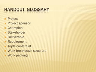 HANDOUT: GLOSSARY
   Project
   Project sponsor
   Champion
   Stakeholder
   Deliverable
   Requirement
   Triple constraint
   Work breakdown structure
   Work package


                               25
 