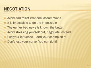 NEGOTIATION
   Avoid and resist irrational assumptions
   It is impossible to do the impossible
   The earlier bad news is known the better
   Avoid stressing yourself out, negotiate instead
   Use your influence – and your champion’s!
   Don’t lose your nerve. You can do it!




                                                      33
 
