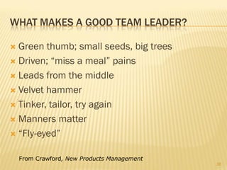 WHAT MAKES A GOOD TEAM LEADER?

 Green thumb; small seeds, big trees
 Driven; “miss a meal” pains

 Leads from the middle

 Velvet hammer

 Tinker, tailor, try again

 Manners matter

 “Fly-eyed”


    From Crawford, New Products Management
                                             38
 
