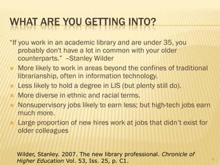 WHAT ARE YOU GETTING INTO?
“If you work in an academic library and are under 35, you
    probably don't have a lot in common with your older
    counterparts.” --Stanley Wilder
 More likely to work in areas beyond the confines of traditional
    librarianship, often in information technology.
 Less likely to hold a degree in LIS (but plenty still do).
 More diverse in ethnic and racial terms.
 Nonsupervisory jobs likely to earn less; but high-tech jobs earn
    much more.
 Large proportion of new hires work at jobs that didn’t exist for
    older colleagues


  Wilder, Stanley. 2007. The new library professional. Chronicle of
                                                                      4
  Higher Education Vol. 53, Iss. 25, p. C1.
 