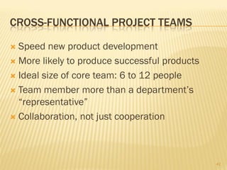 CROSS-FUNCTIONAL PROJECT TEAMS

 Speed new product development
 More likely to produce successful products

 Ideal size of core team: 6 to 12 people

 Team member more than a department’s
  “representative”
 Collaboration, not just cooperation




                                               41
 