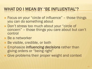 WHAT DO I MEAN BY “BE INFLUENTIAL”?
 Focus on your “circle of influence” – those things
  you can do something about
 Don’t stress too much about your “circle of
  concern” – those things you care about but can’t
  control
 Be a networker
 Be visible, credible, or both
 Emphasize influencing decisions rather than
  giving orders or “being right”
 Give problems their proper weight and context


                                                       43
 