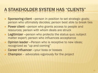 A STAKEHOLDER SYSTEM HAS “CLIENTS”
   Sponsoring client —person in position to set strategic goals;
    person who ultimately decides; person best able to break ties
   Power client —person who grants access to people and
    resources; person with whom deals are struck
   Legitimizer —person who protects the status quo; subject
    matter expert; person who influences acceptance
   Opinion leader —Person who is receptive to new ideas;
    recognized as “up and coming”
   Career influencer —your boss or bosses
   Champion – advocates vigorously for the project



                                                                    50
 
