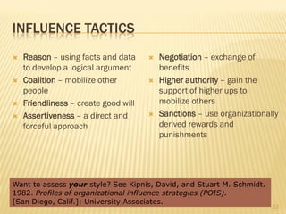 INFLUENCE TACTICS
   Reason – using facts and data        Negotiation – exchange of
    to develop a logical argument         benefits
   Coalition – mobilize other           Higher authority – gain the
    people                                support of higher ups to
   Friendliness – create good will       mobilize others
   Assertiveness – a direct and         Sanctions – use organizationally
    forceful approach                     derived rewards and
                                          punishments




Want to assess your style? See Kipnis, David, and Stuart M. Schmidt.
1982. Profiles of organizational influence strategies (POIS).
[San Diego, Calif.]: University Associates.
                                                                        53
 