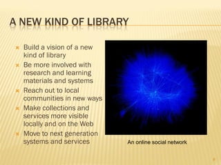 A NEW KIND OF LIBRARY

   Build a vision of a new
    kind of library
   Be more involved with
    research and learning
    materials and systems
   Reach out to local
    communities in new ways
   Make collections and
    services more visible
    locally and on the Web
   Move to next generation
    systems and services      An online social network


                                                         8
 