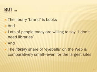 BUT …

 The library ‘brand’ is books
 And

 Lots of people today are willing to say “I don’t
  need libraries”
 And

 The library share of ‘eyeballs’ on the Web is
  comparatively small—even for the largest sites


                                                     9
 