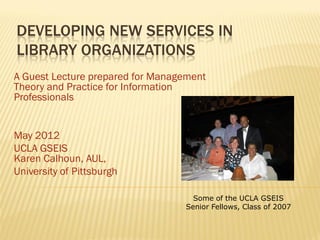 DEVELOPING NEW SERVICES IN
LIBRARY ORGANIZATIONS
A Guest Lecture prepared for Management
Theory and Practice for Information
Professionals


May 2012
UCLA GSEIS
Karen Calhoun, AUL,
University of Pittsburgh

                                    Some of the UCLA GSEIS
                                  Senior Fellows, Class of 2007
 