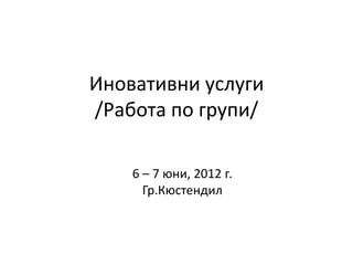 Иновативни услуги
/Работа по групи/

    6 – 7 юни, 2012 г.
      Гр.Кюстендил
 