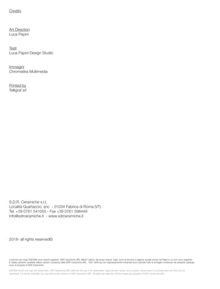 Credits
Art Direction
Luca Papini
Testi
Luca Papini Design Studio
Immagini
Chromatika Multimedia
Printed by
Telligraf srl
S.D.R. Ceramiche s.r.l.
Località Quartaccio, snc - 01034 Fabrica di Roma (VT)
Tel. +39 0761 541055 - Fax +39 0761 598449
info@sdrceramiche.it - www.sdrceramiche.it
2018- all rights reserved©
Il marchio ed il logo ESEDRA sono marchi registrati. SDR Ceramiche SRL diffida l’utilizzo dei propri marchi, loghi, nomi di dominio e ragione sociale anche nei Paesi in cui non sono registrati;
È vietato pertanto qualsiasi utilizzo senza il consenso della SDR Ceramiche SRL. Tutti i diritti qui non espressamente richiamati sono riservati.Tutte le immagini contenute nel presente catalogo
sono di propietà di SDR Ceramiche
ESEDRA brand and logo are trademarks. SDR Ceramiche SRL distrusts the use of its trademarks, logos,domain names and company names even in countries were are they are not
registered; it is strictly forbidden any use without the consent of SDR Ceramiche SRL. All rights are reserved. All the images are property of SDR Ceramiche SRL.
 