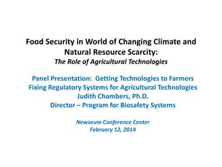 Food Security in World of Changing Climate and
Natural Resource Scarcity:
The Role of Agricultural Technologies
Panel Presentation: Getting Technologies to Farmers
Fixing Regulatory Systems for Agricultural Technologies
Judith Chambers, Ph.D.
Director – Program for Biosafety Systems
Newseum Conference Center
February 12, 2014
 