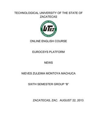 TECHNOLOGICAL UNIVERSITY OF THE STATE OF
ZACATECAS
ONLINE ENGLISH COURSE
EUROCSYS PLATFORM
NEWS
NIEVES ZULEIMA MONTOYA MACHUCA
SIXTH SEMESTER GROUP “B”
ZACATECAS, ZAC. AUGUST 22, 2013
 