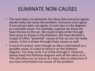 ELIMINATE NON-CAUSES The next step is to eliminate the ideas that everyone agrees would really not cause the problem. Everyone must agree. If one person does not agree, it must stay on the diagram as a possible cause. For example, suppose we know we have the key to the car. We could simply strike through that cause as shown in the fishbone. We have decided a couple of other "potential" causes of the car are not really causes. A line is drawn through those causes as well. A word of caution: even though an idea is eliminated as a possible cause, it is best to leave it on the fishbone diagram. You may circle it or strike through it. However, always keep the fishbone diagram with all the ideas on it. This will allow you to return at a later date to determine if you have eliminated true causes of the problem.  