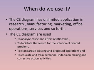 When do we use it? The CE diagram has unlimited application in research , manufacturing, marketing, office operations, services and so forth. The CE diagram are used  To analyze cause and effect relationship , To facilitate the search for the solution of related problem, To standardize existing and proposed operations and To educate and train personnel indecision making and corrective action activities. 