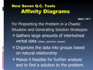 New Seven Q.C. Tools
      Affinity Diagrams
                                      Slide 1 0f 7

For Pinpointing the Problem in a Chaotic
Situation and Generating Solution Strategies
·   Gathers large amounts of intertwined
    verbal data (ideas, opinions, issues)
·   Organizes the data into groups based
    on natural relationship
·   Makes it feasible for further analysis
    and to find a solution to the problem.
 