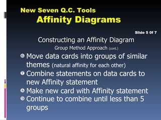 New Seven Q.C. Tools
     Affinity Diagrams
                                           Slide 5 0f 7

     Constructing an Affinity Diagram
           Group Method Approach (cont.)
‡ Move data cards into groups of similar
  themes (natural affinity for each other)
ˆ Combine statements on data cards to
  new Affinity statement
‰ Make new card with Affinity statement
Š Continue to combine until less than 5
  groups
 