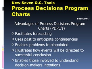 New Seven Q.C. Tools
Process Decisions Program
Charts
                                       Slide 2 0f 7

  Advantages of Process Decisions Program
                 Charts (PDPC’s)
· Facilitates forecasting
· Uses past to anticipate contingencies
· Enables problems to pinpointed
· Illustrates how events will be directed to
  successful conclusion
· Enables those involved to understand
  decision-makers intentions
 