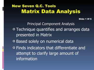 New Seven Q.C. Tools
      Matrix Data Analysis
                                         Slide 1 0f 6

          Principal Component Analysis
·   Technique quantifies and arranges data
    presented in Matrix
·   Based solely on numerical data
·   Finds indicators that differentiate and
    attempt to clarify large amount of
    information
 