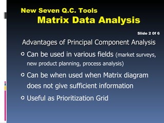 New Seven Q.C. Tools
        Matrix Data Analysis
                                              Slide 2 0f 6

Advantages of Principal Component Analysis
·   Can be used in various fields (market surveys,
    new product planning, process analysis)

·   Can be when used when Matrix diagram
    does not give sufficient information
·   Useful as Prioritization Grid
 