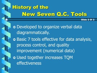 History of the
New Seven Q.C. Tools
Developed to organize verbal data
diagrammatically.
Basic 7 tools effective for data analysis,
process control, and quality
improvement (numerical data)
Used together increases TQM
effectiveness
Slide 2 0f 2
 