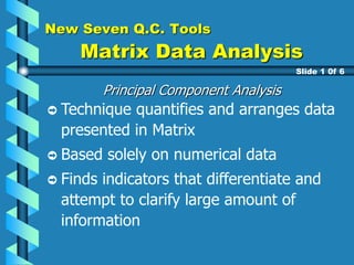 New Seven Q.C. Tools
Matrix Data Analysis
Principal Component Analysis
Technique quantifies and arranges data
presented in Matrix
Based solely on numerical data
Finds indicators that differentiate and
attempt to clarify large amount of
information
Slide 1 0f 6
 
