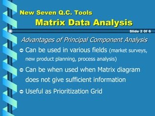 New Seven Q.C. Tools
Matrix Data Analysis
Advantages of Principal Component Analysis
Can be used in various fields (market surveys,
new product planning, process analysis)
Can be when used when Matrix diagram
does not give sufficient information
Useful as Prioritization Grid
Slide 2 0f 6
 