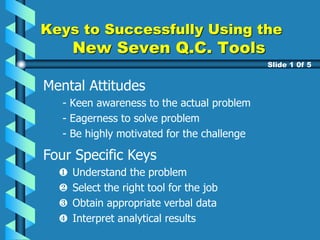 Mental Attitudes
- Keen awareness to the actual problem
- Eagerness to solve problem
- Be highly motivated for the challenge
Keys to Successfully Using the
New Seven Q.C. Tools
Slide 1 0f 5
Four Specific Keys
Understand the problem
Select the right tool for the job
Obtain appropriate verbal data
Interpret analytical results
 